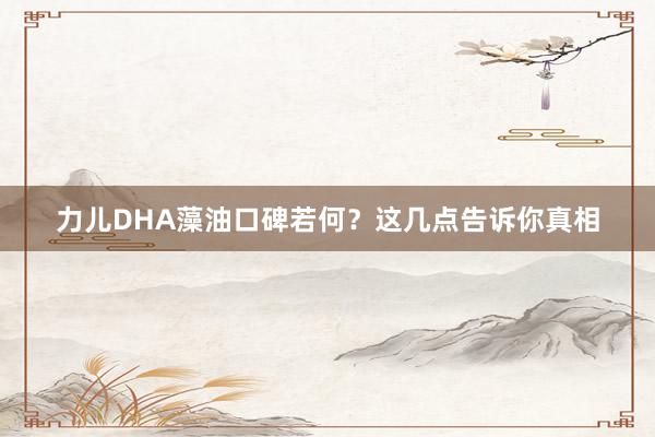 力儿DHA藻油口碑若何？这几点告诉你真相